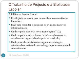 O Trabalho de Projecto e a Biblioteca
Escolar
RBE - António Nogueira 2012.201416
A Biblioteca Escolar é local:
Privilegiado da escola para desenvolver as competências
literácicas;
Ideal para consultar e pesquisar os principais recursos
informacionais;
Onde se pode aceder às novas tecnologias (TIC);
Onde se pode aceder a fontes de informação remotas,
devidamente organizadas de apoio ao currículo;
Onde pessoal especializado assegura metodologias
estruturadas e activas de aprendizagem para a conquista do
conhecimento.
 