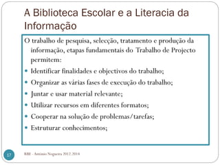 A Biblioteca Escolar e a Literacia da
Informação
RBE - António Nogueira 2012.201417
O trabalho de pesquisa, selecção, tratamento e produção da
informação, etapas fundamentais do Trabalho de Projecto
permitem:
Identificar finalidades e objectivos do trabalho;
Organizar as várias fases de execução do trabalho;
Juntar e usar material relevante;
Utilizar recursos em diferentes formatos;
Cooperar na solução de problemas/tarefas;
Estruturar conhecimentos;
 
