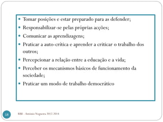 RBE - António Nogueira 2012.201418
Tomar posições e estar preparado para as defender;
Responsabilizar-se pelas próprias acções;
Comunicar as aprendizagens;
Praticar a auto-crítica e aprender a criticar o trabalho dos
outros;
Percepcionar a relação entre a educação e a vida;
Perceber os mecanismos básicos de funcionamento da
sociedade;
Praticar um modo de trabalho democrático
 