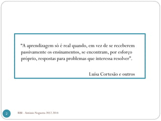 “A aprendizagem só é real quando, em vez de se receberem
passivamente os ensinamentos, se encontram, por esforço
próprio, respostas para problemas que interessa resolver”.
Luísa Cortesão e outros
2 RBE - António Nogueira 2012.2014
 