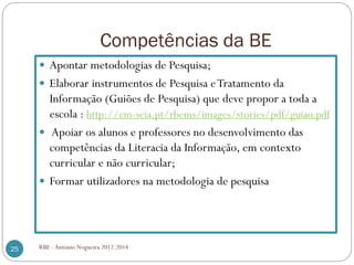 Competências da BE
RBE - António Nogueira 2012.201425
Apontar metodologias de Pesquisa;
Elaborar instrumentos de Pesquisa eTratamento da
Informação (Guiões de Pesquisa) que deve propor a toda a
escola : http://cm-seia.pt/rbems/images/stories/pdf/guiao.pdf
Apoiar os alunos e professores no desenvolvimento das
competências da Literacia da Informação, em contexto
curricular e não curricular;
Formar utilizadores na metodologia de pesquisa
 