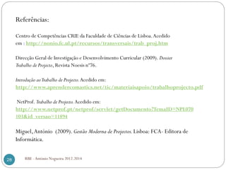 RBE - António Nogueira 2012.201428
Referências:
Centro de Competências CRIE da Faculdade de Ciências de Lisboa.Acedido
em : http://nonio.fc.ul.pt/recursos/transversais/trab_proj.htm
Direcção Geral de Investigação e Desenvolvimento Curricular (2009). Dossier
Trabalho de Projecto, Revista Noesis nº76.
Introdução aoTrabalho de Projecto.Acedido em:
http://www.aprendercomastics.net/tic/materiaisapoio/trabalhoprojecto.pdf
NetProf. Trabalho de Projecto.Acedido em:
http://www.netprof.pt/netprof/servlet/getDocumento?TemaID=NPL070
103&id_versao=11894
Miguel,António (2009). Gestão Moderna de Projectos.Lisboa: FCA- Editora de
Informática.
 
