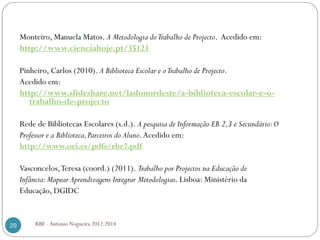 RBE - António Nogueira 2012.201429
Monteiro, Manuela Matos. A Metodologia doTrabalho de Projecto. Acedido em:
http://www.cienciahoje.pt/35123
Pinheiro, Carlos (2010). A Biblioteca Escolar e oTrabalho de Projecto.
Acedido em:
http://www.slideshare.net/ladonordeste/a-biblioteca-escolar-e-o-
trabalho-de-projecto
Rede de Bibliotecas Escolares (s.d.). A pesquisa de Informação EB 2,3 e Secundário:O
Professor e a Biblioteca,Parceiros do Aluno.Acedido em:
http://www.oei.es/pdfs/rbe7.pdf
Vasconcelos,Teresa (coord.) (2011). Trabalho por Projectos na Educação de
Infância:Mapear Aprendizagens Integrar Metodologias. Lisboa: Ministério da
Educação, DGIDC
 