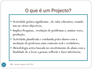 O que é um Projecto?
Actividade prática significante , de valor educativo, visando
um ou vários objectivos;
Implica Pesquisas, resolução de problemas e, muitas vezes,
produção;
Actividade planificada e conduzida pelos alunos com a
mediação do professor, num contexto real e verdadeiro;
Metodologia activa baseada no envolvimento do aluno com a
finalidade de o levar a pensar, reflectir e fazer inferências.
4 RBE - António Nogueira 2012.2014
 