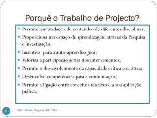 Porquê o Trabalho de Projecto?
Permite a articulação de conteúdos de diferentes disciplinas;
Proporciona um espaço de aprendizagem através da Pesquisa
e Investigação,
Incentiva para a auto-aprendizagem;
Valoriza a participação activa dos intervenientes;
Permite o desenvolvimento da capacidade crítica e criativa;
Desenvolve competências para a comunicação;
Permite a ligação entre conceitos teóricos e a sua aplicação
prática.
6 RBE - António Nogueira 2012.2014
 