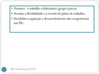 Promove o trabalho colaborativo (grupo/pares);
Permite a flexibilidade e a revisão do plano de trabalho;
Possibilita a aquisição e desenvolvimento das competências
nasTIC.
7 RBE - António Nogueira 2012.2014
 