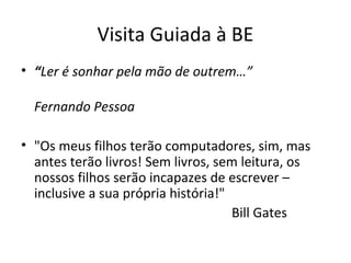 Visita Guiada à BE
• “Ler é sonhar pela mão de outrem…”
Fernando Pessoa
• "Os meus filhos terão computadores, sim, mas
antes terão livros! Sem livros, sem leitura, os
nossos filhos serão incapazes de escrever –
inclusive a sua própria história!"
Bill Gates
 