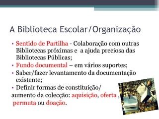 A Biblioteca Escolar/Organização Sentido de Partilha  - Colaboração com outras Bibliotecas próximas e  a ajuda preciosa das Bibliotecas Públicas; Fundo documental  – em vários suportes; Saber/fazer levantamento da documentação existente; Definir formas de constituição/ aumento da colecção:  aquisição ,  oferta  , permuta  ou  doação . 