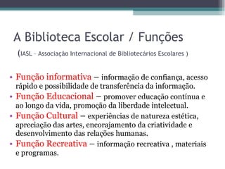 A Biblioteca Escolar / Funções   ( IASL – Associação Internacional de Bibliotecários Escolares ) Função informativa  –  informação de confiança, acesso rápido e possibilidade de transferência da informação. Função Educacional  –  promover educação contínua e ao longo da vida, promoção da liberdade intelectual. Função Cultural  –  experiências de natureza estética, apreciação das artes, encorajamento da criatividade e desenvolvimento das relações humanas. Função Recreativa  –  informação recreativa , materiais e programas. 