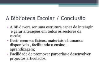 A Biblioteca Escolar / Conclusão A BE deverá ser uma estrutura capaz de interagir  e gerar alterações em todos os sectores da escola; Gerir recursos físicos, materiais e humanos disponíveis , facilitando o ensino – aprendizagem; Facilidade de promover parcerias e desenvolver projectos articulados. 