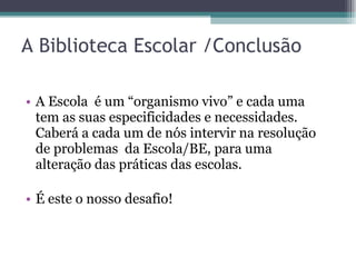 A Biblioteca Escolar /Conclusão A Escola  é um “organismo vivo” e cada uma tem as suas especificidades e necessidades. Caberá a cada um de nós intervir na resolução de problemas  da Escola/BE, para uma alteração das práticas das escolas.  É este o nosso desafio! 
