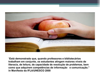 “ Está demonstrado que, quando professores e bibliotecários trabalham em conjunto, os estudantes atingem maiores níveis de literacia, de leitura, de capacidade de resolução de problemas, bem como que adquirem competências de informação  e comunicação.”  in Manifesto da IFLA/UNESCO 2000 