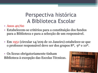 Perspectiva histórica    A Biblioteca Escolar Anos 40/60 Estabelecem-se critérios para a constituição dos fundos para a Biblioteca e para a selecção de um responsável. Em  1951  (circular 14/209 de 10 Janeiro) estabelece-se que o professor responsável deve ser dos grupos 8º,  9º e 10º. Os liceus obrigatoriamente tinham  Biblioteca à excepção das Escolas Técnicas.  