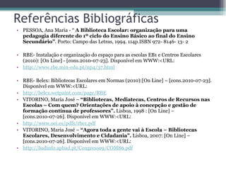 Referências Bibliográficas PESSOA, Ana Maria - “  A Biblioteca Escolar: organização para uma pedagogia diferente do   1º ciclo do Ensino Básico ao final do Ensino Secundário” . Porto: Campo das Letras, 1994. 114p.ISBN 972- 8146- 13- 2  RBE- Instalação e organização do espaço para as escolas EB1 e Centros Escolares (2010): [On Line] - [cons.2010-07-23]. Disponível em WWW:<URL: http:// www.rbe.min-edu.pt /np4/37.html   RBE- Belex: Bibliotecas Escolares em Normas (2010):[On Line] – [cons.2010-07-23]. Disponível em WWW:<URL: http:// belex.wetpaint.com / page /RBE   VITORINO, Maria José –  “Bibliotecas, Mediatecas, Centros de Recursos nas Escolas –   Com quem? Orientações de apoio à concepção e gestão de formação contínua de professores”.  Lisboa, 1998 : [On Line] – [cons.2010-07-26]. Disponível em WWW:<URL: http:// www.oei.es / pdfs /rbe1.pdf   VITORINO, Maria José –  “Agora toda a gente vai à Escola – Bibliotecas Escolares, Desenvolvimento e Cidadania”.  Lisboa, 2007: [On Line] – [cons.2010-07-26]. Disponível em WWW:<URL: http:// badinfo.apbad.pt /Congresso9/COM86.pdf   