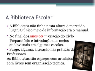 A Biblioteca Escolar A Biblioteca não tinha nesta altura o merecido lugar. O único meio de informação era o manual. No final dos  anos 60  –   criação do Ciclo Preparatório e introdução dos meios audiovisuais em algumas escolas. Surge, alguma, alteração nas práticas dos  Professores. As Bibliotecas são espaços com armários com livros sem organização técnica. 