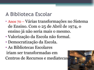 A Biblioteca Escolar Anos 70 –  Várias transformações no Sistema de Ensino. Com o 25 de Abril de 1974, o ensino já não seria mais o mesmo. Valorização da Escola não formal. Democratização da Escola. As Bibliotecas Escolares iriam ser transformadas em  Centros de Recursos e mediatecas. 