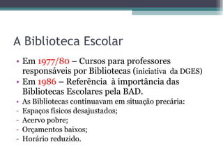 A Biblioteca Escolar Em  1977/80  – Cursos para professores responsáveis por Bibliotecas ( iniciativa  da DGES) Em  1986  –   Referência  à importância das Bibliotecas Escolares pela BAD. As Bibliotecas continuavam em situação precária: Espaços físicos desajustados; Acervo pobre; Orçamentos baixos; Horário reduzido. 
