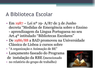 A Biblioteca Escolar Em  1987  – Lei nº 19- A/87 de 3 de Junho decreta “Medidas de Emergência sobre o Ensino - aprendizagem da Língua Portuguesa no seu Art.4º intitulado “Bibliotecas Escolares” De  1986/88  a BAD promoveu na Universidade Clássica de Lisboa 2 cursos sobre  “ A organização e Animação de BE” Lançamento faseado do Programa  de  instalação da RBE ( mencionado  no relatório do grupo de trabalho) 