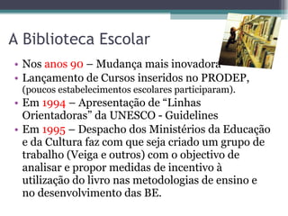 A Biblioteca Escolar  Nos  anos 90  – Mudança mais inovadora Lançamento de Cursos inseridos no PRODEP,  (poucos estabelecimentos escolares participaram). Em  1994  – Apresentação de “Linhas Orientadoras” da UNESCO - Guidelines Em  1995  – Despacho dos Ministérios da Educação e da Cultura faz com que seja criado um grupo de trabalho (Veiga e outros) com o objectivo de analisar e propor medidas de incentivo à utilização do livro nas metodologias de ensino e no desenvolvimento das BE. 