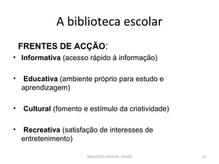 A biblioteca escolar
    FRENTES DE ACÇÃO:
• Informativa (acesso rápido à informação)

•    Educativa (ambiente próprio para estudo e
    aprendizagem)

•    Cultural (fomento e estímulo da criatividade)

•    Recreativa (satisfação de interesses de
    entretenimento)

                        BIBLIOTECA ESCOLAR - EPADD   10
 