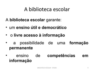 A biblioteca escolar
A biblioteca escolar garante:
• um ensino útil e democrático
• o livre acesso à informação
•     a possibilidade          de             uma   formação
    permanente
•       ensino de             competências               em
    informação
                 BIBLIOTECA ESCOLAR - EPADD                9
 