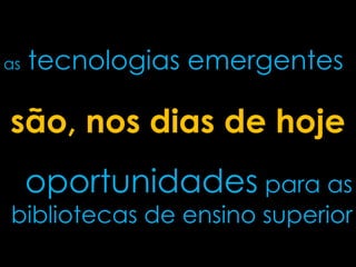as tecnologias emergentes
oportunidades para as
bibliotecas de ensino superior
são, nos dias de hoje
 