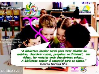 “ A Biblioteca escolar serve para tirar dúvidas da matéria, descobrir coisas, pesquisar na Internet,  ver vídeos, ler revistas onde descobrimos coisas…  A biblioteca escolar é essencial para os alunos.” Ricardo Saraiva 5ºC 