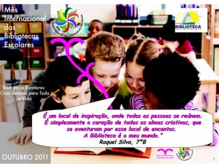 É um local de inspiração, onde todas as pessoas se reúnem. É simplesmente o coração de todas as almas criativas, que se aventuram por esse local de encantos.  A Biblioteca é o meu mundo.” Raquel Silva, 7ºB 