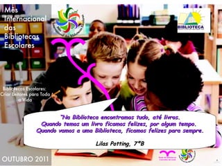“ Na Biblioteca encontramos tudo, até livros. Quando temos um livro ficamos felizes, por algum tempo.  Quando vamos a uma Biblioteca, ficamos felizes para sempre. Lilas Potting, 7ºB 