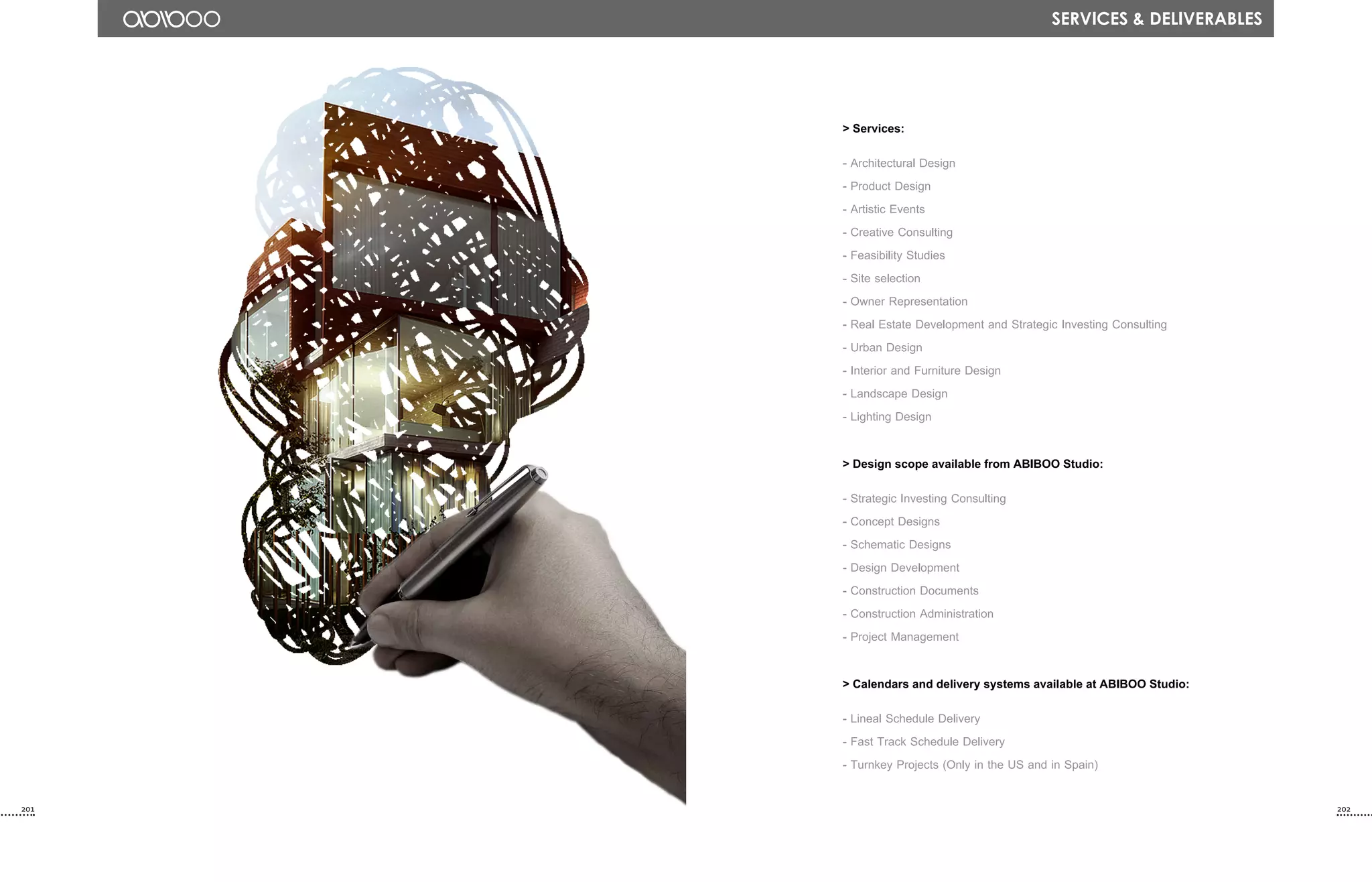 > Services:
- Architectural Design
- Product Design
- Artistic Events
- Creative Consulting
- Feasibility Studies
- Site selection
- Owner Representation
- Real Estate Development and Strategic Investing Consulting
- Urban Design
- Interior and Furniture Design
- Landscape Design
- Lighting Design
> Design scope available from ABIBOO Studio:
- Strategic Investing Consulting
- Concept Designs
- Schematic Designs
- Design Development
- Construction Documents
- Construction Administration
- Project Management
> Calendars and delivery systems available at ABIBOO Studio:
- Lineal Schedule Delivery
- Fast Track Schedule Delivery
- Turnkey Projects (Only in the US and in Spain)
Services & DELIVERABLES
201 202
 