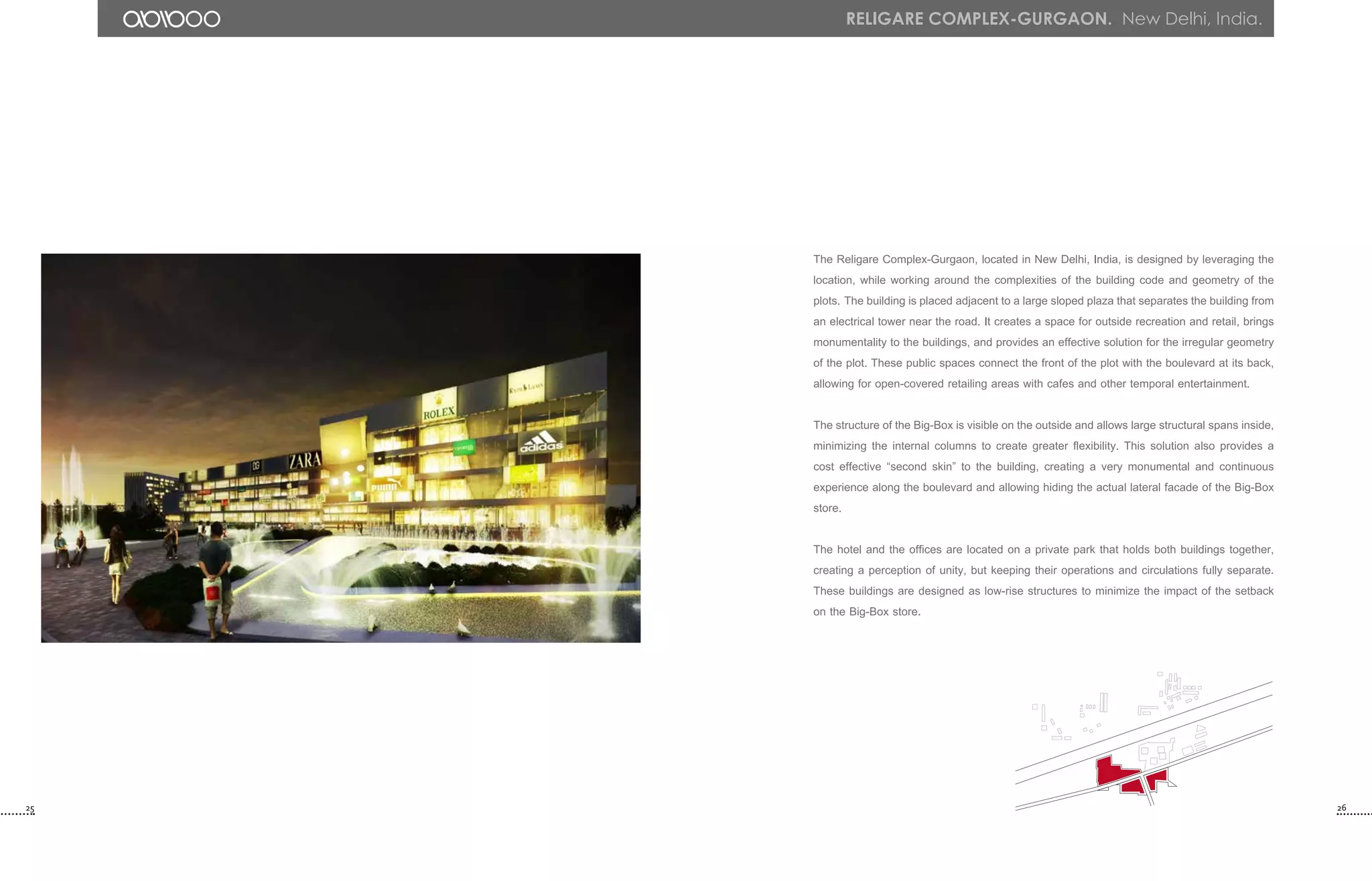 25 26
The Religare Complex-Gurgaon, located in New Delhi, India, is designed by leveraging the
location, while working around the complexities of the building code and geometry of the
plots. The building is placed adjacent to a large sloped plaza that separates the building from
an electrical tower near the road. It creates a space for outside recreation and retail, brings
monumentality to the buildings, and provides an effective solution for the irregular geometry
of the plot. These public spaces connect the front of the plot with the boulevard at its back,
allowing for open-covered retailing areas with cafes and other temporal entertainment.
The structure of the Big-Box is visible on the outside and allows large structural spans inside,
minimizing the internal columns to create greater flexibility. This solution also provides a
cost effective “second skin” to the building, creating a very monumental and continuous
experience along the boulevard and allowing hiding the actual lateral facade of the Big-Box
store.
The hotel and the offices are located on a private park that holds both buildings together,
creating a perception of unity, but keeping their operations and circulations fully separate.
These buildings are designed as low-rise structures to minimize the impact of the setback
on the Big-Box store.
Religare Complex-Gurgaon. New Delhi, India.
 