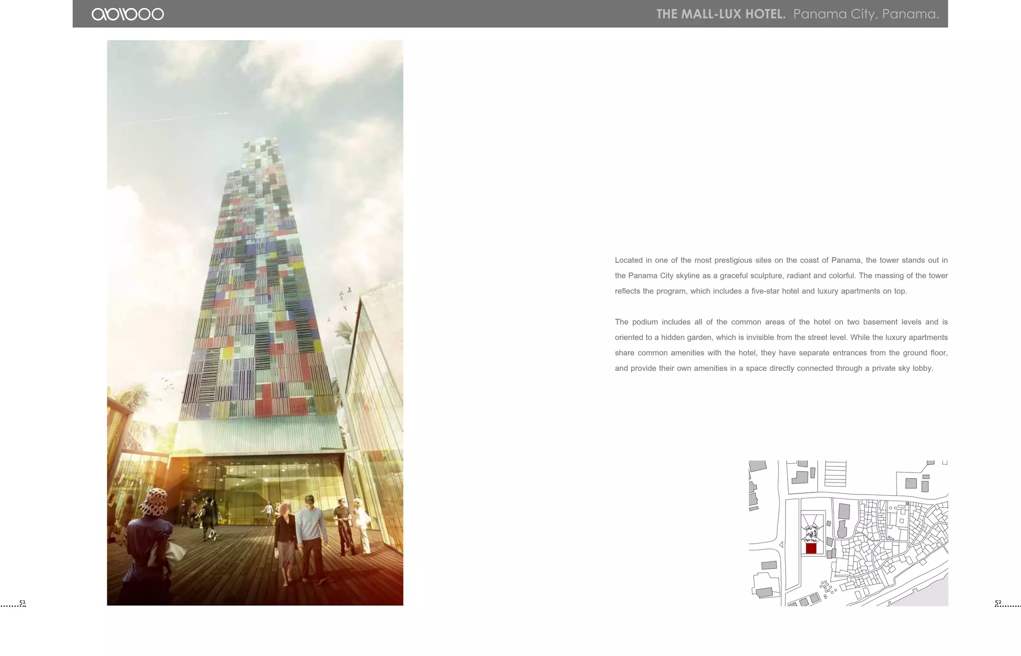 51 52
the mall-lux hotel. Panama City, Panama.
Located in one of the most prestigious sites on the coast of Panama, the tower stands out in
the Panama City skyline as a graceful sculpture, radiant and colorful. The massing of the tower
reflects the program, which includes a five-star hotel and luxury apartments on top.
The podium includes all of the common areas of the hotel on two basement levels and is
oriented to a hidden garden, which is invisible from the street level. While the luxury apartments
share common amenities with the hotel, they have separate entrances from the ground floor,
and provide their own amenities in a space directly connected through a private sky lobby.
 