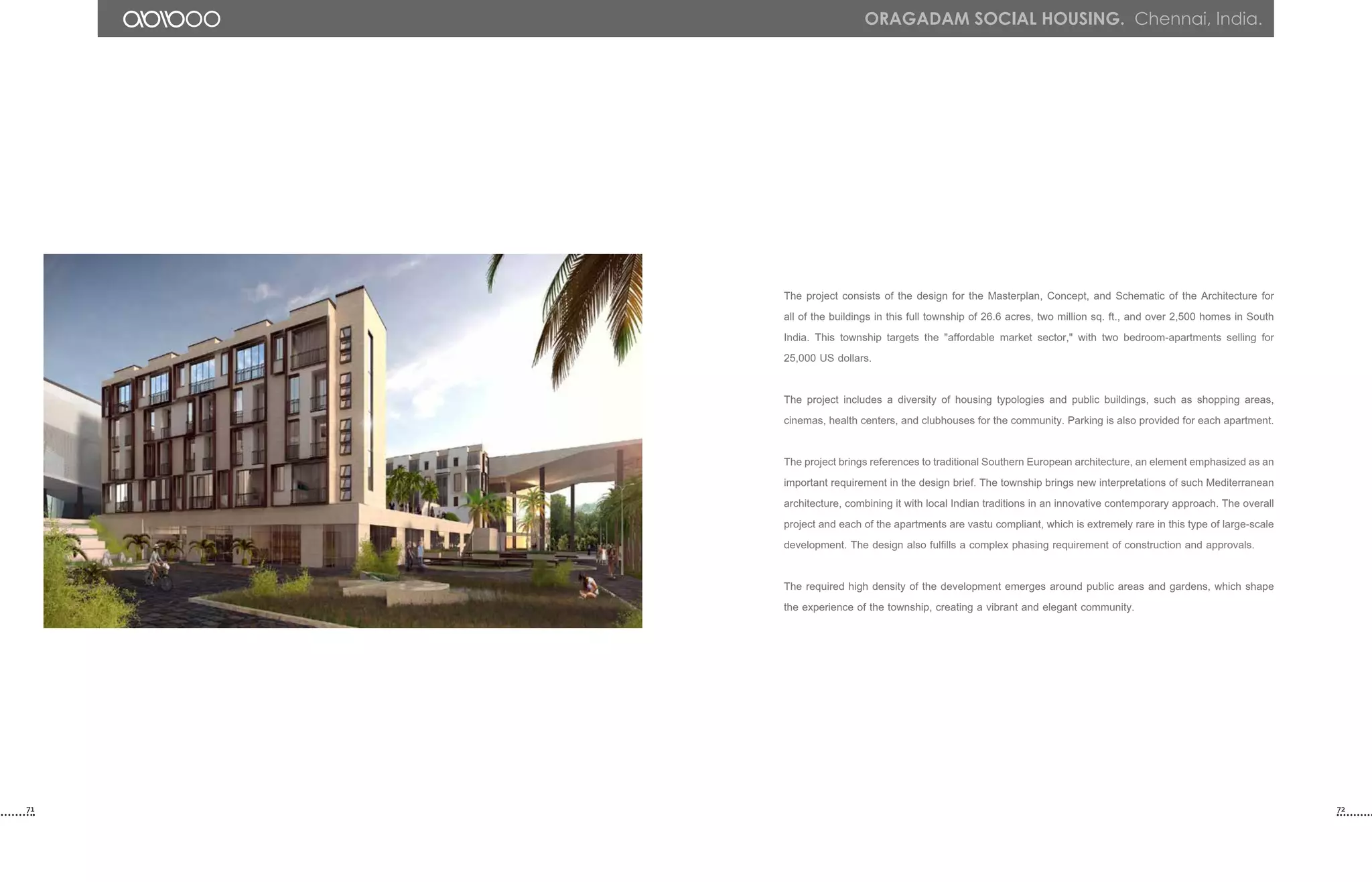 The project consists of the design for the Masterplan, Concept, and Schematic of the Architecture for
all of the buildings in this full township of 26.6 acres, two million sq. ft., and over 2,500 homes in South
India. This township targets the "affordable market sector," with two bedroom-apartments selling for
25,000 US dollars.
The project includes a diversity of housing typologies and public buildings, such as shopping areas,
cinemas, health centers, and clubhouses for the community. Parking is also provided for each apartment.
The project brings references to traditional Southern European architecture, an element emphasized as an
important requirement in the design brief. The township brings new interpretations of such Mediterranean
architecture, combining it with local Indian traditions in an innovative contemporary approach. The overall
project and each of the apartments are vastu compliant, which is extremely rare in this type of large-scale
development. The design also fulfills a complex phasing requirement of construction and approvals.
The required high density of the development emerges around public areas and gardens, which shape
the experience of the township, creating a vibrant and elegant community.
71 72
ORAGADAM Social housing. Chennai, India.
 
