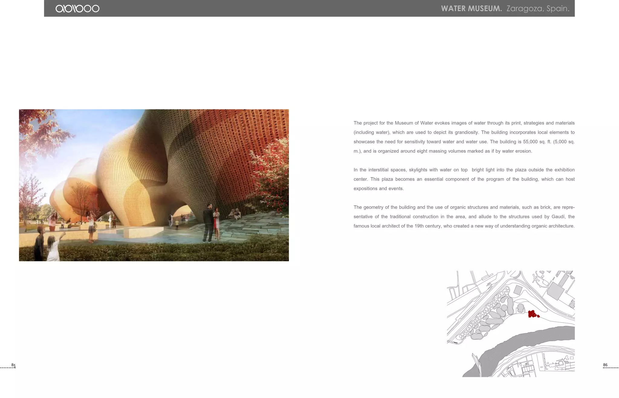 The project for the Museum of Water evokes images of water through its print, strategies and materials
(including water), which are used to depict its grandiosity. The building incorporates local elements to
showcase the need for sensitivity toward water and water use. The building is 55,000 sq. ft. (5,000 sq.
m.), and is organized around eight massing volumes marked as if by water erosion.
In the interstitial spaces, skylights with water on top bright light into the plaza outside the exhibition
center. This plaza becomes an essential component of the program of the building, which can host
expositions and events.
The geometry of the building and the use of organic structures and materials, such as brick, are repre-
sentative of the traditional construction in the area, and allude to the structures used by Gaudí, the
famous local architect of the 19th century, who created a new way of understanding organic architecture.
85 86
WATER MUSEUM. Zaragoza, Spain.
 