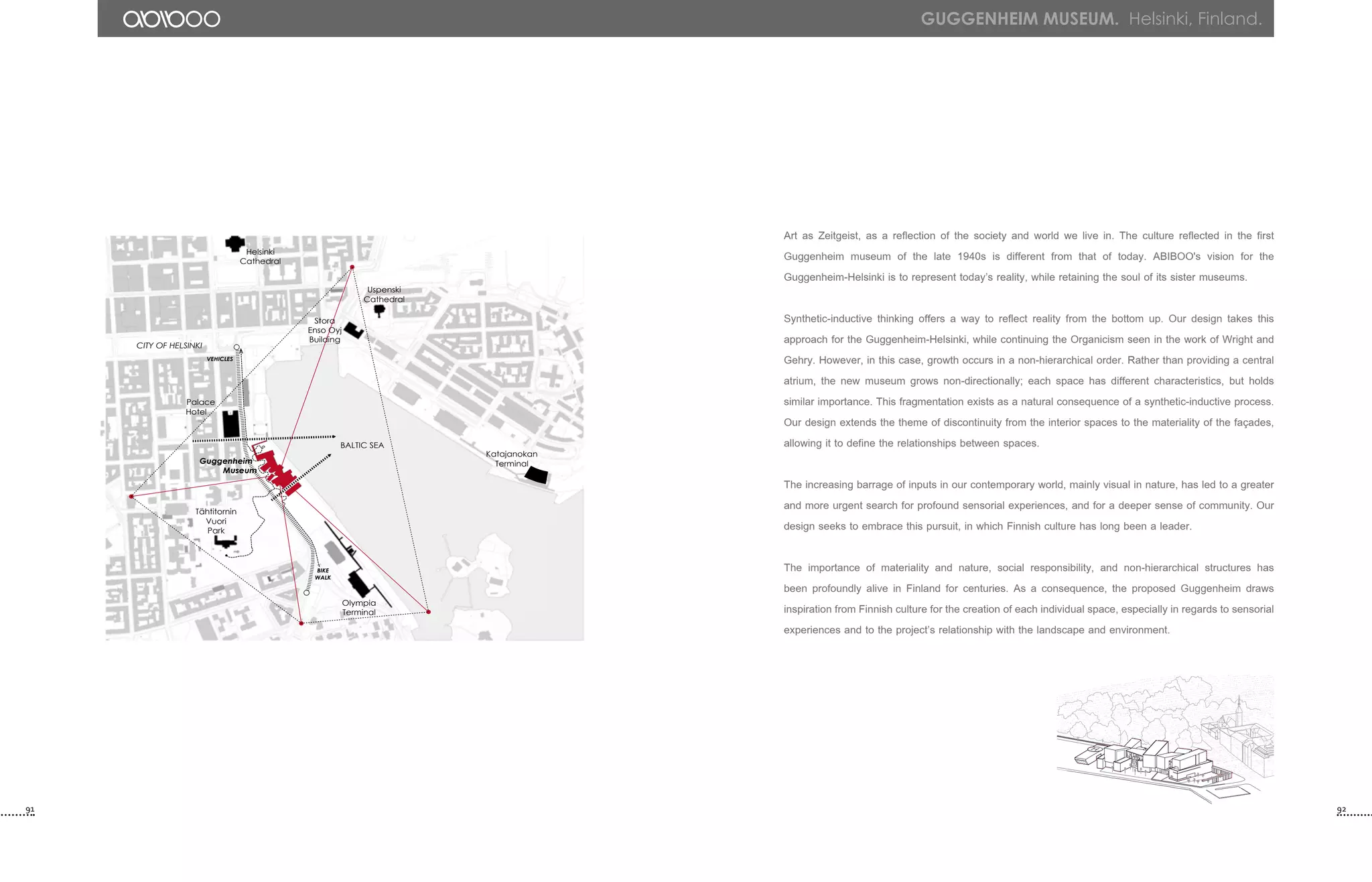 Guggenheim
Museum
Helsinki
Cathedral
Uspenski
Cathedral
Palace
Hotel
Katajanokan
Terminal
BIKE
WALK
VEHICLES
Tähtitornin
Vuori
Park
BALTIC SEA
Olympia
Terminal
CITY OF HELSINKI
Stora
Enso Oyj
Building
GUGGENHEIM MUSEUM. Helsinki, Finland.
Art as Zeitgeist, as a reflection of the society and world we live in. The culture reflected in the first
Guggenheim museum of the late 1940s is different from that of today. ABIBOO's vision for the
Guggenheim-Helsinki is to represent today’s reality, while retaining the soul of its sister museums.
Synthetic-inductive thinking offers a way to reflect reality from the bottom up. Our design takes this
approach for the Guggenheim-Helsinki, while continuing the Organicism seen in the work of Wright and
Gehry. However, in this case, growth occurs in a non-hierarchical order. Rather than providing a central
atrium, the new museum grows non-directionally; each space has different characteristics, but holds
similar importance. This fragmentation exists as a natural consequence of a synthetic-inductive process.
Our design extends the theme of discontinuity from the interior spaces to the materiality of the façades,
allowing it to define the relationships between spaces.
The increasing barrage of inputs in our contemporary world, mainly visual in nature, has led to a greater
and more urgent search for profound sensorial experiences, and for a deeper sense of community. Our
design seeks to embrace this pursuit, in which Finnish culture has long been a leader.
The importance of materiality and nature, social responsibility, and non-hierarchical structures has
been profoundly alive in Finland for centuries. As a consequence, the proposed Guggenheim draws
inspiration from Finnish culture for the creation of each individual space, especially in regards to sensorial
experiences and to the project’s relationship with the landscape and environment.
91 92
 