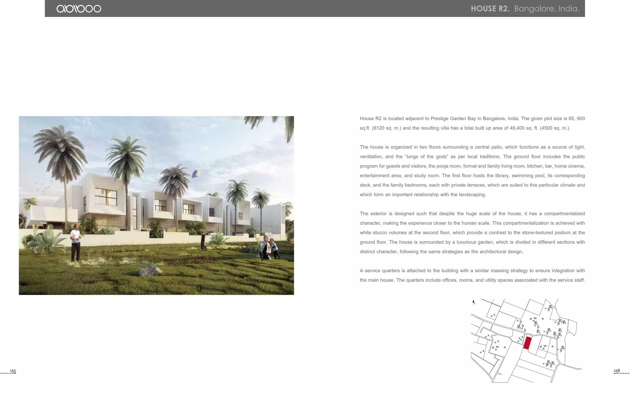 House R2 is located adjacent to Prestige Garden Bay in Bangalore, India. The given plot size is 65, 900
sq.ft. (6120 sq. m.) and the resulting villa has a total built up area of 48,400 sq. ft. (4500 sq. m.).
The house is organized in two floors surrounding a central patio, which functions as a source of light,
ventilation, and the “lungs of the gods” as per local traditions. The ground floor includes the public
program for guests and visitors, the pooja room, formal and family living room, kitchen, bar, home cinema,
entertainment area, and study room. The first floor hosts the library, swimming pool, its corresponding
deck, and the family bedrooms, each with private terraces, which are suited to this particular climate and
which form an important relationship with the landscaping.
The exterior is designed such that despite the huge scale of the house, it has a compartmentalized
character, making the experience closer to the human scale. This compartmentalization is achieved with
white stucco volumes at the second floor, which provide a contrast to the stone-textured podium at the
ground floor. The house is surrounded by a luxurious garden, which is divided in different sections with
distinct character, following the same strategies as the architectural design.
A service quarters is attached to the building with a similar massing strategy to ensure integration with
the main house. The quarters include offices, rooms, and utility spaces associated with the service staff.
N
155 156
house r2. Bangalore, India.
 