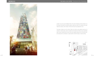 51 52
the mall-lux hotel. Panama City, Panama.
Located in one of the most prestigious sites on the coast of Panama, the tower stands out in
the Panama City skyline as a graceful sculpture, radiant and colorful. The massing of the tower
reflects the program, which includes a five-star hotel and luxury apartments on top.
The podium includes all of the common areas of the hotel on two basement levels and is
oriented to a hidden garden, which is invisible from the street level. While the luxury apartments
share common amenities with the hotel, they have separate entrances from the ground floor,
and provide their own amenities in a space directly connected through a private sky lobby.
 