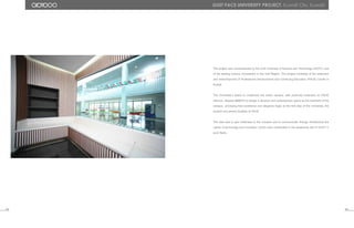 The project was commissioned by the Gulf University of Science and Technology (GUST), one
of the leading science Universities in the Gulf Region. The project consisted of the extension
and redevelopment of Professional Advancement and Continuing Education (PACE) Center in
Kuwait.
The University’s desire to modernize the entire campus, with particular emphasis on PACE
interiors, allowed ABIBOO to design a dynamic and contemporary space as the landmark of the
campus, conveying that excellence and elegance begin at the first step of the University, the
student recruitment facilities at PACE.
The idea was to give freshness to the complex and to communicate through Architecture the
values of technology and innovation, which have contributed to the leadership role of GUST in
such fields.
111 112
Gust pace University ProJect. Kuwait City, Kuwait.
 
