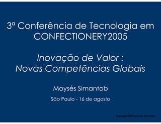 3ª Conferência de Tecnologia em
      CONFECTIONERY2005

     Inovação de Valor :
 Novas Competências Globais

         Moysés Simantob
         São Paulo - 16 de agosto


                                    Copyright,2005 Moysés Simantob
 