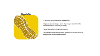 - O setor não está presente nas redes sociais;
- Os poucos associados que fazem alguma ação de social media
trabalham de forma primária (amadora);
- Temas abordados restringem o consumo;
- Setor NECESSITA de uma plataforma que trabalhe todas as diversas
possibilidades de consumo do produto;
diagnóstico
 