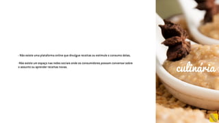- Não existe uma plataforma online que divulgue receitas ou estimule o consumo delas;
-Não existe um espaço nas redes sociais onde os consumidores possam conversar sobre
o assunto ou aprender receitas novas.
culinária
 