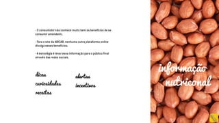 - O consumidor não conhece muito bem os benefícios de se
consumir amendoim;
- Fora o site da ABICAB, nenhuma outra plataforma online
divulga esses benefícios;
- A estratégia é levar essa informação para o público final
através das redes sociais.
dicas
curiosidades
receitas
alertas
incentivos
informação
nutriconal
 