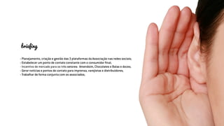 briefing
- Planejamento, criação e gestão das 3 plataformas da Associação nas redes sociais;
- Estabelecer um ponto de contato constante com o consumidor final;
- Incentivo de mercado para os três setores: Amendoim, Chocolates e Balas e doces;
- Gerar notícias e pontos de contato para imprensa, varejistas e distribuidores;
- Trabalhar de forma conjunta com os associados;
 