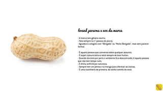 - A marca tem gênero neutro;
- Fala sempre na 1° pessoa do plural;
- Agradece a elogios com "Obrigado" ou "Muito Obrigado", mas sem parecer
formal;
- É aquela pessoa que conversa sobre qualquer assunto;
- É super comunicativa e está sempre de bom humor;
- Quando ela está por perto o ambiente fica descontraído, é aquela pessoa
que não tem tempo ruim;
- É ótima anfitriã por natureza;
- Sempre tem um petisco na manga para oferecer as visitas;
- É uma cozinheira de primeira, do estilo comida da vovó.
brand persona e voz da marca
 