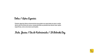 Datas / Ações Especiais
Existem algumas datas comemorativas que podem ser associadas ao setor e estão
dentro dos territórios da marca, nesses períodos as plataformas devem fazer ações
específicas, como concursos e promoções.
Festa Junina / Dia do Nutricionista / St Patricks Day
 
