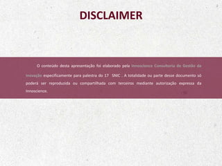 O conteúdo desta apresentação foi elaborado pela Innoscience Consultoria de Gestão da
Inovação especificamente para palestra do 17 SNIC . A totalidade ou parte desse documento só
poderá ser reproduzida ou compartilhada com terceiros mediante autorização expressa da
Innoscience.
2
DISCLAIMER
 