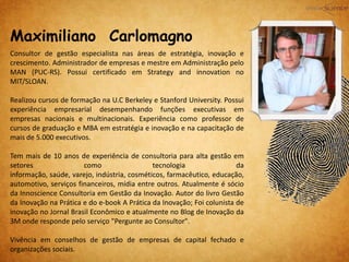 Maximiliano Carlomagno
Consultor de gestão especialista nas áreas de estratégia, inovação e
crescimento. Administrador de empresas e mestre em Administração pelo
MAN (PUC-RS). Possui certificado em Strategy and innovation no
MIT/SLOAN.
Realizou cursos de formação na U.C Berkeley e Stanford University. Possui
experiência empresarial desempenhando funções executivas em
empresas nacionais e multinacionais. Experiência como professor de
cursos de graduação e MBA em estratégia e inovação e na capacitação de
mais de 5.000 executivos.
Tem mais de 10 anos de experiência de consultoria para alta gestão em
setores como tecnologia da
informação, saúde, varejo, indústria, cosméticos, farmacêutico, educação,
automotivo, serviços financeiros, mídia entre outros. Atualmente é sócio
da Innoscience Consultoria em Gestão da Inovação. Autor do livro Gestão
da Inovação na Prática e do e-book A Prática da Inovação; Foi colunista de
inovação no Jornal Brasil Econômico e atualmente no Blog de Inovação da
3M onde responde pelo serviço "Pergunte ao Consultor".
Vivência em conselhos de gestão de empresas de capital fechado e
organizações sociais.
 