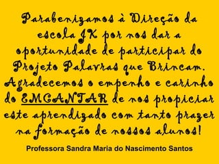Parabenizamos à Direção da escola JK por nos dar a oportunidade de participar do Projeto Palavras que Brincam. Agradecemos o empenho e carinho do  EMCANTAR  de nos propiciar este aprendizado com tanto prazer na formação de nossos alunos! Professora Sandra Maria do Nascimento Santos 