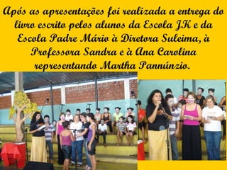Após as apresentações foi realizada a entrega do livro escrito pelos alunos da Escola JK e da Escola Padre Mário à Diretora Suleima, à Professora Sandra e à Ana Carolina representando Martha Pannúnzio.  