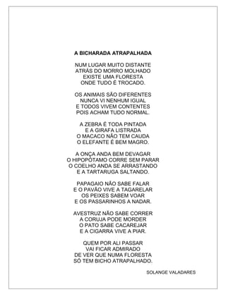 A BICHARADA ATRAPALHADA
NUM LUGAR MUITO DISTANTE
ATRÁS DO MORRO MOLHADO
EXISTE UMA FLORESTA
ONDE TUDO É TROCADO.
OS ANIMAIS SÃO DIFERENTES
NUNCA VI NENHUM IGUAL
E TODOS VIVEM CONTENTES
POIS ACHAM TUDO NORMAL.
A ZEBRA É TODA PINTADA
E A GIRAFA LISTRADA
O MACACO NÃO TEM CAUDA
O ELEFANTE É BEM MAGRO.
A ONÇA ANDA BEM DEVAGAR
O HIPOPÓTAMO CORRE SEM PARAR
O COELHO ANDA SE ARRASTANDO
E A TARTARUGA SALTANDO.
PAPAGAIO NÃO SABE FALAR
E O PAVÃO VIVE A TAGARELAR
OS PEIXES SABEM VOAR
E OS PASSARINHOS A NADAR.
AVESTRUZ NÃO SABE CORRER
A CORUJA PODE MORDER
O PATO SABE CACAREJAR
E A CIGARRA VIVE A PIAR.
QUEM POR ALI PASSAR
VAI FICAR ADMIRADO
DE VER QUE NUMA FLORESTA
SÓ TEM BICHO ATRAPALHADO.
SOLANGE VALADARES